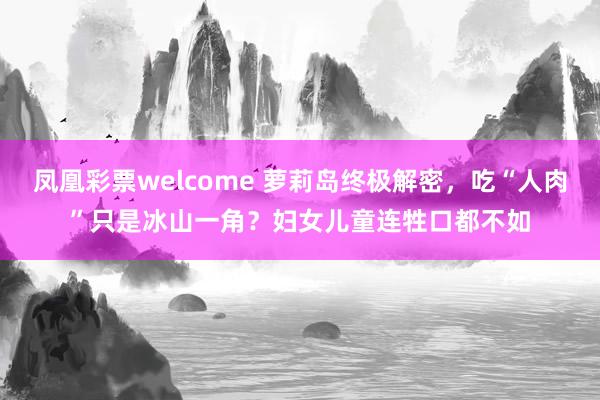 凤凰彩票welcome 萝莉岛终极解密，吃“人肉”只是冰山一角？妇女儿童连牲口都不如