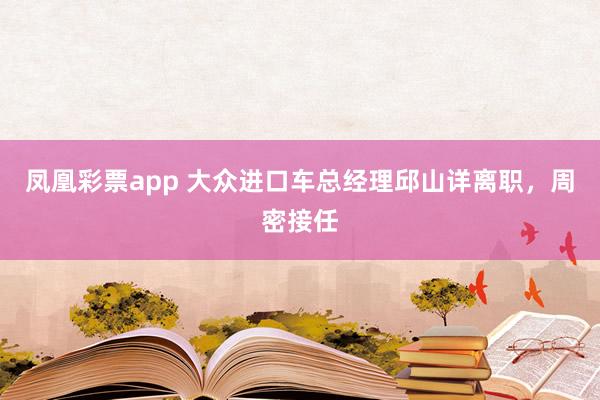 凤凰彩票app 大众进口车总经理邱山详离职，周密接任