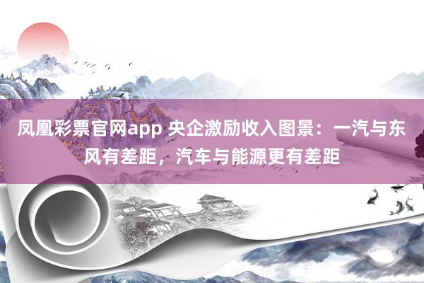凤凰彩票官网app 央企激励收入图景：一汽与东风有差距，汽车与能源更有差距