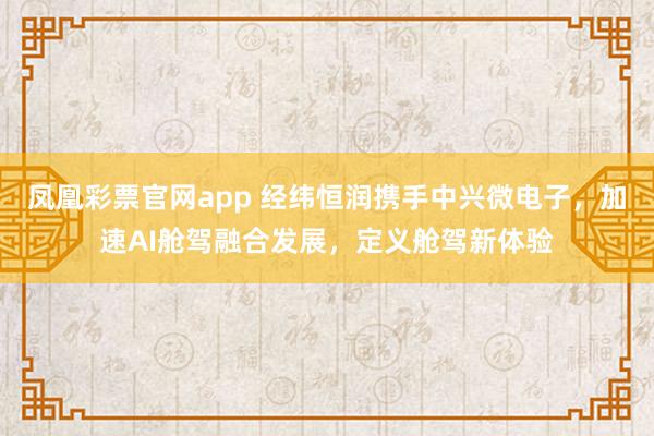 凤凰彩票官网app 经纬恒润携手中兴微电子，加速AI舱驾融合发展，定义舱驾新体验
