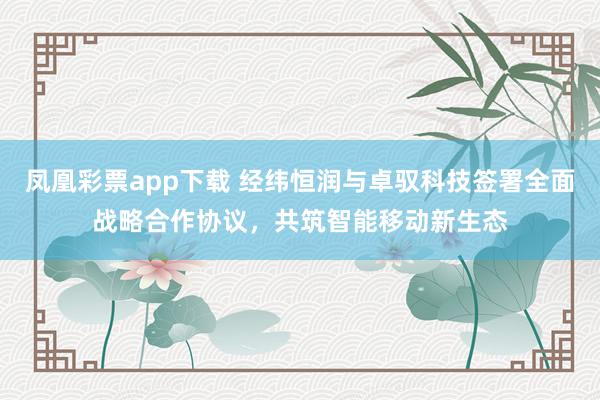凤凰彩票app下载 经纬恒润与卓驭科技签署全面战略合作协议，共筑智能移动新生态