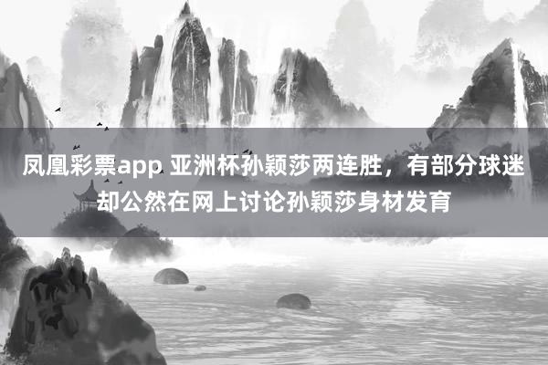 凤凰彩票app 亚洲杯孙颖莎两连胜，有部分球迷却公然在网上讨论孙颖莎身材发育