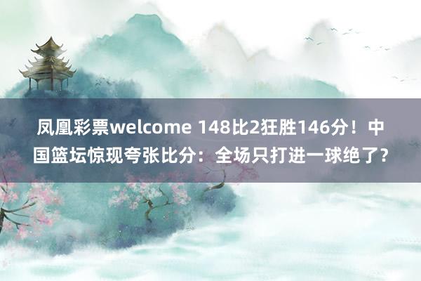 凤凰彩票welcome 148比2狂胜146分！中国篮坛惊现夸张比分：全场只打进一球绝了？