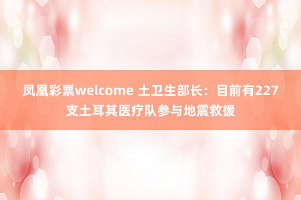 凤凰彩票welcome 土卫生部长：目前有227支土耳其医疗队参与地震救援