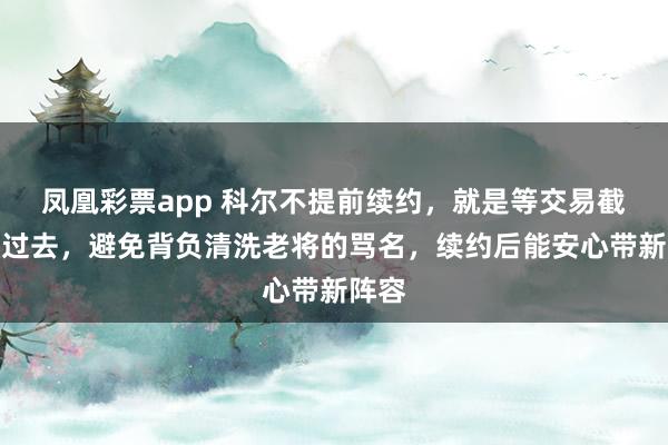 凤凰彩票app 科尔不提前续约，就是等交易截止日过去，避免背负清洗老将的骂名，续约后能安心带新阵容