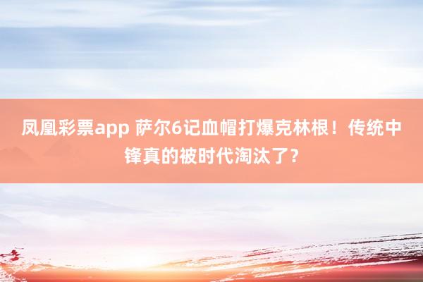 凤凰彩票app 萨尔6记血帽打爆克林根！传统中锋真的被时代淘汰了？