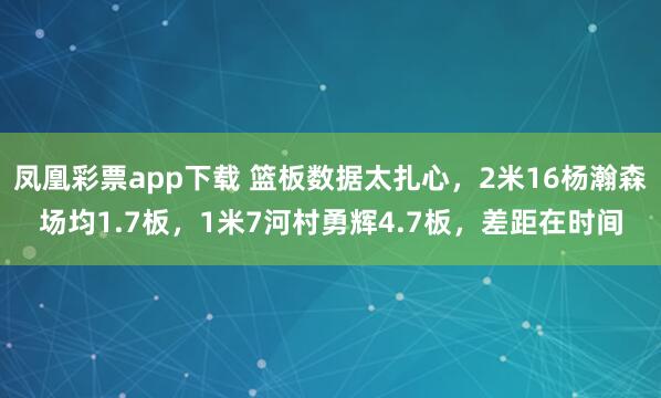 凤凰彩票app下载 篮板数据太扎心，2米16杨瀚森场均1.7板，1米7河村勇辉4.7板，差距在时间