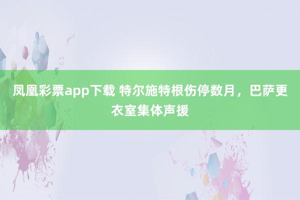 凤凰彩票app下载 特尔施特根伤停数月，巴萨更衣室集体声援