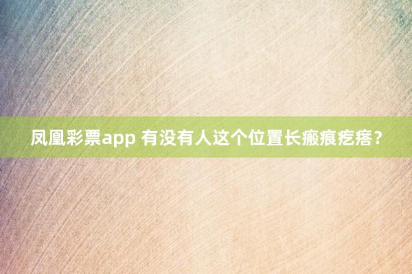 凤凰彩票app 有没有人这个位置长瘢痕疙瘩？