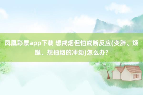 凤凰彩票app下载 想戒烟但怕戒断反应(变胖、烦躁、想抽烟的冲动)怎么办?