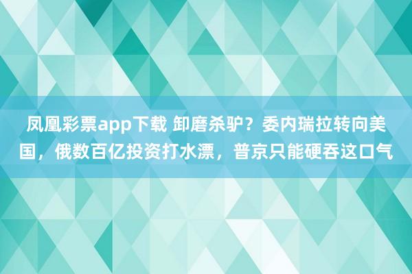 凤凰彩票app下载 卸磨杀驴？委内瑞拉转向美国，俄数百亿投资打水漂，普京只能硬吞这口气