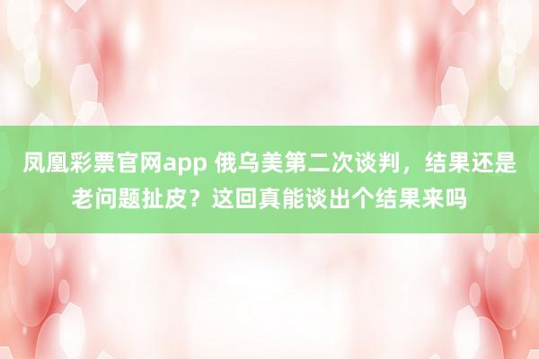 凤凰彩票官网app 俄乌美第二次谈判，结果还是老问题扯皮？这回真能谈出个结果来吗