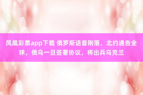 凤凰彩票app下载 俄罗斯话音刚落，北约通告全球，俄乌一旦签署协议，将出兵乌克兰