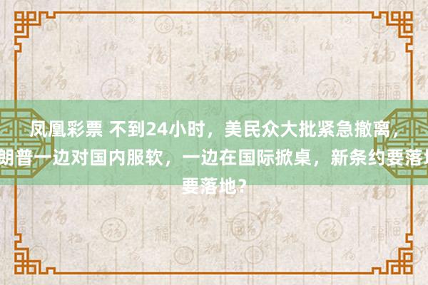 凤凰彩票 不到24小时，美民众大批紧急撤离，特朗普一边对国内服软，一边在国际掀桌，新条约要落地？