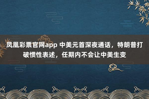 凤凰彩票官网app 中美元首深夜通话，特朗普打破惯性表述，任期内不会让中美生变
