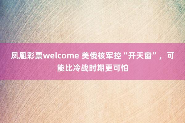 凤凰彩票welcome 美俄核军控“开天窗”，可能比冷战时期更可怕