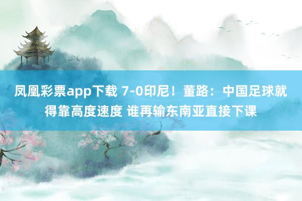 凤凰彩票app下载 7-0印尼！董路：中国足球就得靠高度速度 谁再输东南亚直接下课