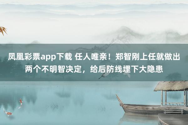 凤凰彩票app下载 任人唯亲！郑智刚上任就做出两个不明智决定，给后防线埋下大隐患