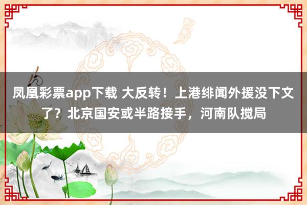 凤凰彩票app下载 大反转！上港绯闻外援没下文了？北京国安或半路接手，河南队搅局