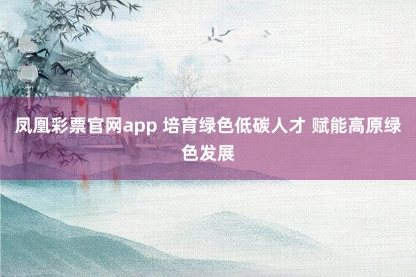 凤凰彩票官网app 培育绿色低碳人才 赋能高原绿色发展