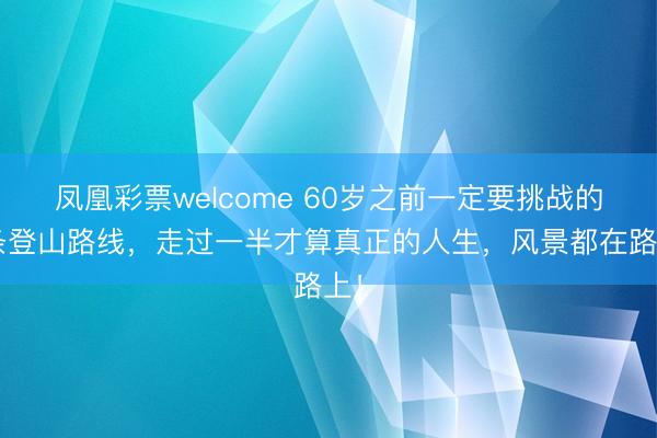凤凰彩票welcome 60岁之前一定要挑战的4条登山路线，走过一半才算真正的人生，风景都在路上！