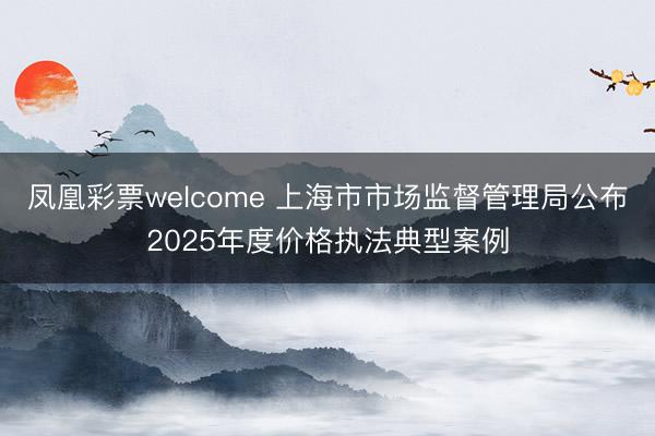 凤凰彩票welcome 上海市市场监督管理局公布2025年度价格执法典型案例