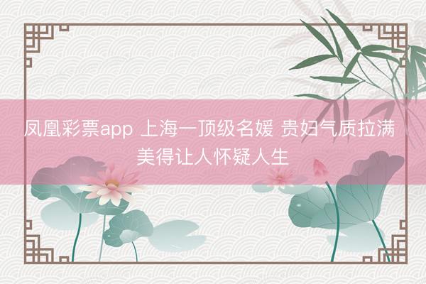 凤凰彩票app 上海一顶级名媛 贵妇气质拉满 美得让人怀疑人生