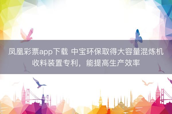 凤凰彩票app下载 中宝环保取得大容量混炼机收料装置专利，能提高生产效率