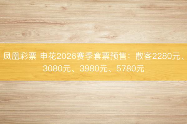 凤凰彩票 申花2026赛季套票预售：散客2280元、3080元、3980元、5780元