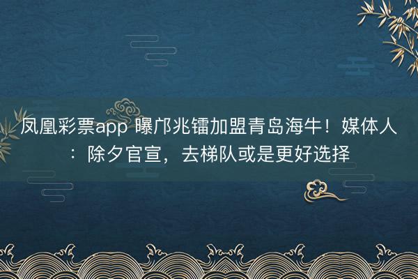 凤凰彩票app 曝邝兆镭加盟青岛海牛！媒体人：除夕官宣，去梯队或是更好选择
