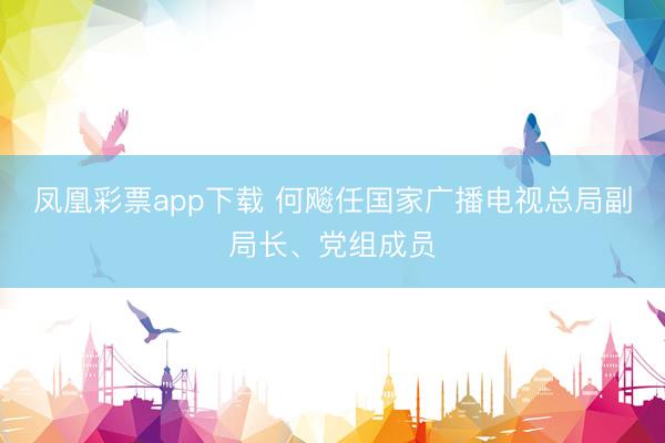 凤凰彩票app下载 何飚任国家广播电视总局副局长、党组成员