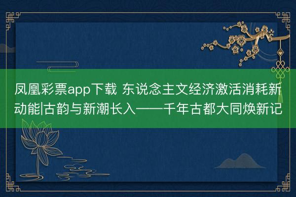 凤凰彩票app下载 东说念主文经济激活消耗新动能|古韵与新潮长入——千年古都大同焕新记