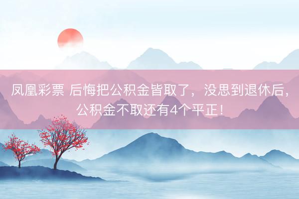 凤凰彩票 后悔把公积金皆取了,没思到退休后,公积金不取还有4个平正!