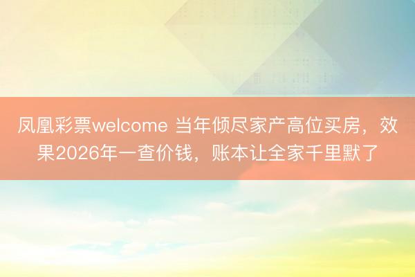 凤凰彩票welcome 当年倾尽家产高位买房，效果2026年一查价钱，账本让全家千里默了