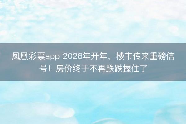 凤凰彩票app 2026年开年，楼市传来重磅信号！房价终于不再跌跌握住了