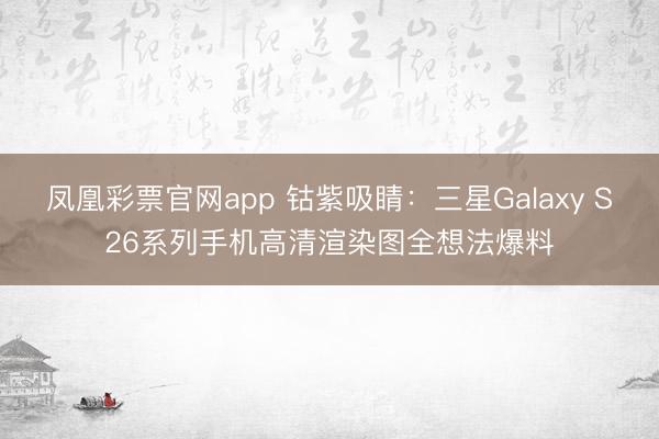 凤凰彩票官网app 钴紫吸睛：三星Galaxy S26系列手机高清渲染图全想法爆料