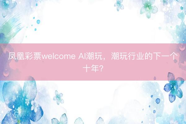 凤凰彩票welcome AI潮玩，潮玩行业的下一个十年？