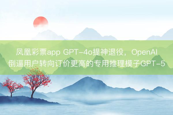 凤凰彩票app GPT-4o提神退役,OpenAI倒逼用户转向订价更高的专用推理模子GPT-5