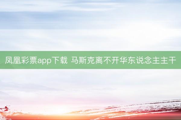 凤凰彩票app下载 马斯克离不开华东说念主主干