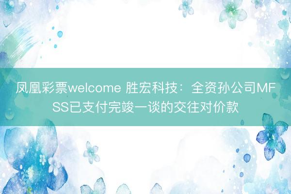 凤凰彩票welcome 胜宏科技：全资孙公司MFSS已支付完竣一谈的交往对价款