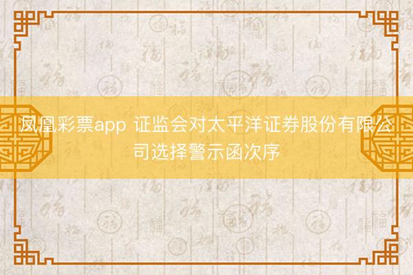 凤凰彩票app 证监会对太平洋证券股份有限公司选择警示函次序