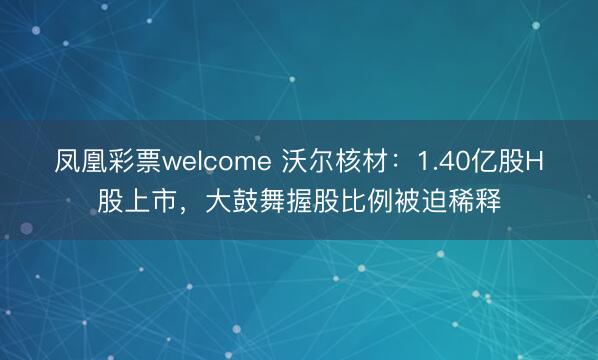 凤凰彩票welcome 沃尔核材：1.40亿股H股上市，大鼓舞握股比例被迫稀释