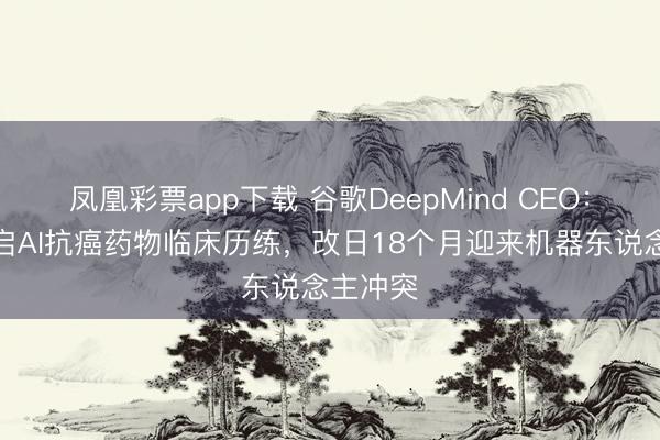 凤凰彩票app下载 谷歌DeepMind CEO：本年开启AI抗癌药物临床历练，改日18个月迎来机器东说念主冲突