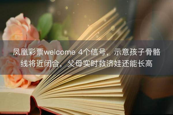 凤凰彩票welcome 4个信号，示意孩子骨骼线将近闭合，父母实时救济娃还能长高