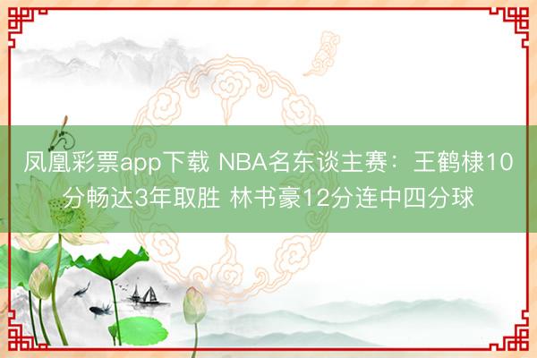 凤凰彩票app下载 NBA名东谈主赛：王鹤棣10分畅达3年取胜 林书豪12分连中四分球