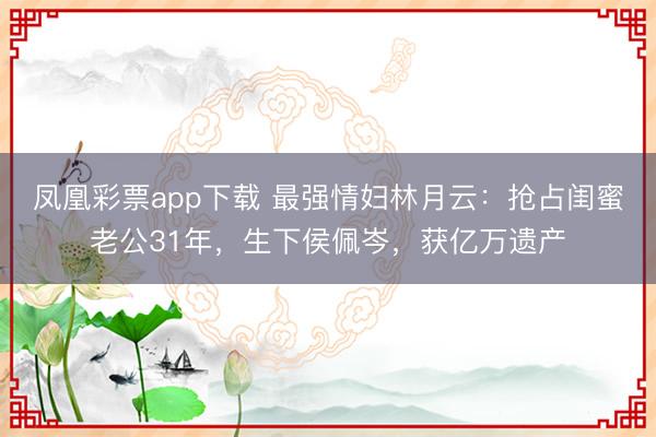 凤凰彩票app下载 最强情妇林月云：抢占闺蜜老公31年，生下侯佩岑，获亿万遗产