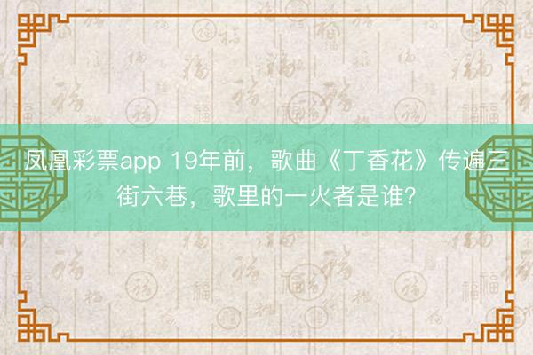凤凰彩票app 19年前,歌曲《丁香花》传遍三街六巷,歌里的一火者是谁?