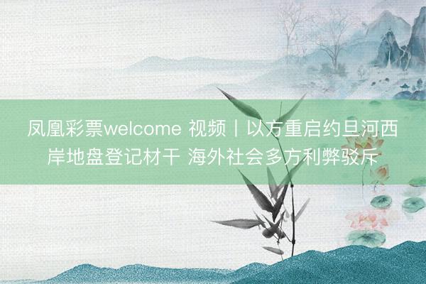 凤凰彩票welcome 视频丨以方重启约旦河西岸地盘登记材干 海外社会多方利弊驳斥