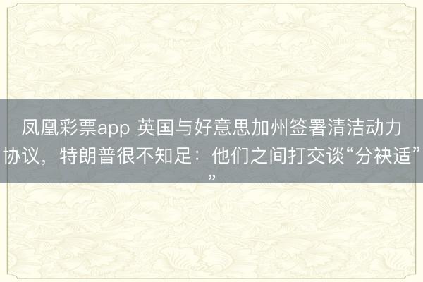 凤凰彩票app 英国与好意思加州签署清洁动力协议,特朗普很不知足:他们之间打交谈“分袂适”