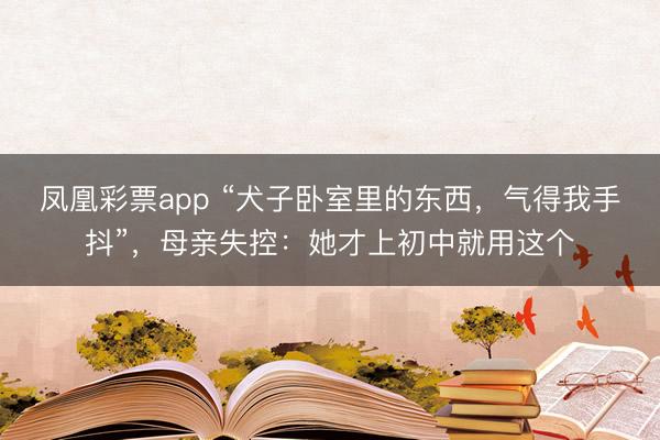 凤凰彩票app “犬子卧室里的东西，气得我手抖”，母亲失控：她才上初中就用这个